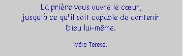 Zone de Texte: La prière vous ouvre le cœur,
jusqu'à ce qu'il soit capable de contenir
Dieu lui-même.

Mère Teresa.
