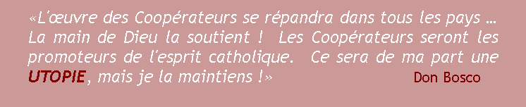 Zone de Texte: L'uvre des Cooprateurs se rpandra dans tous les pays   La main de Dieu la soutient !  Les Cooprateurs seront les promoteurs de l'esprit catholique.  Ce sera de ma part une UTOPIE, mais je la maintiens !                                                      Don Bosco